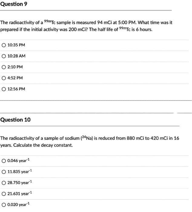 Question 9
The radioactivity of a 99mTc sample is measured 94 mCi at 5:00 PM. What time was it
prepared if the initial activity was 200 mCi? The half life of 99mTc is 6 hours.
O 10:35 PM
O 10:28 AM
O 2:10 PM
O 4:52 PM
O 12:56 PM
Question 10
The radioactivity of a sample of sodium (24Na) is reduced from 880 mCi to 420 mCi in 16
years. Calculate the decay constant.
O 0.046 year1
O 11.835 year1
O 28.750 year1
O 21.631 year
O 0.020 year1
