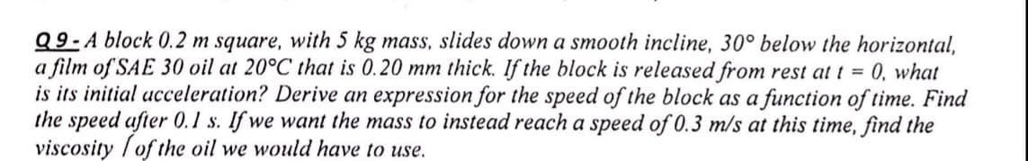 Q9-A block 0.2 m square, with 5 kg mass, slides down a smooth incline, 30° below the horizontal,
a film of SAE 30 oil at 20°C that is 0.20 mm thick. If the block is released from rest at t = 0, what
is its initial acceleration? Derive an expression for the speed of the block as a function of time. Find
the speed after 0.1 s. If we want the mass to instead reach a speed of 0.3 m/s at this time, find the
viscosity /of the oil we would have to use.
