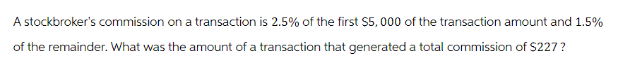 A stockbroker's commission on a transaction is 2.5% of the first $5,000 of the transaction amount and 1.5%
of the remainder. What was the amount of a transaction that generated a total commission of $227?