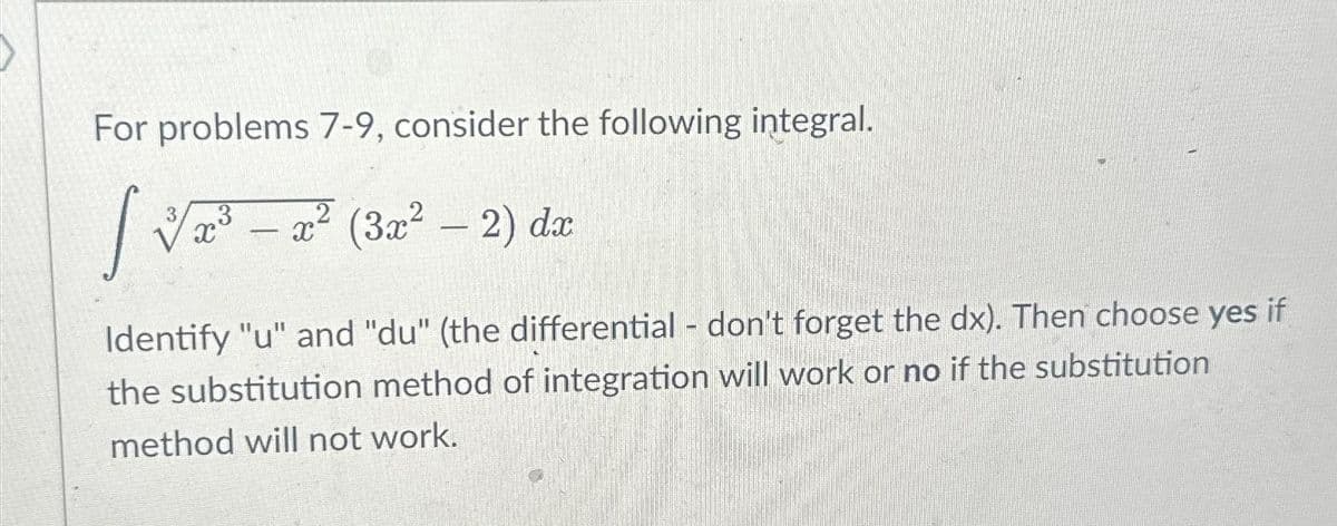 For problems 7-9, consider the following integral.
[√³-2²
X
³ — x² (3x² − 2) dx
-
Identify "u" and "du" (the differential - don't forget the dx). Then choose yes if
the substitution method of integration will work or no if the substitution
method will not work.