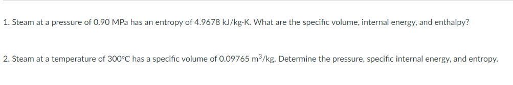 1. Steam at a pressure of 0.90 MPa has an entropy of 4.9678 kJ/kg-K. What are the specific volume, internal energy, and enthalpy?
2. Steam at a temperature of 300°C has a specific volume of 0.09765 m3/kg. Determine the pressure, specific internal energy, and entropy.
