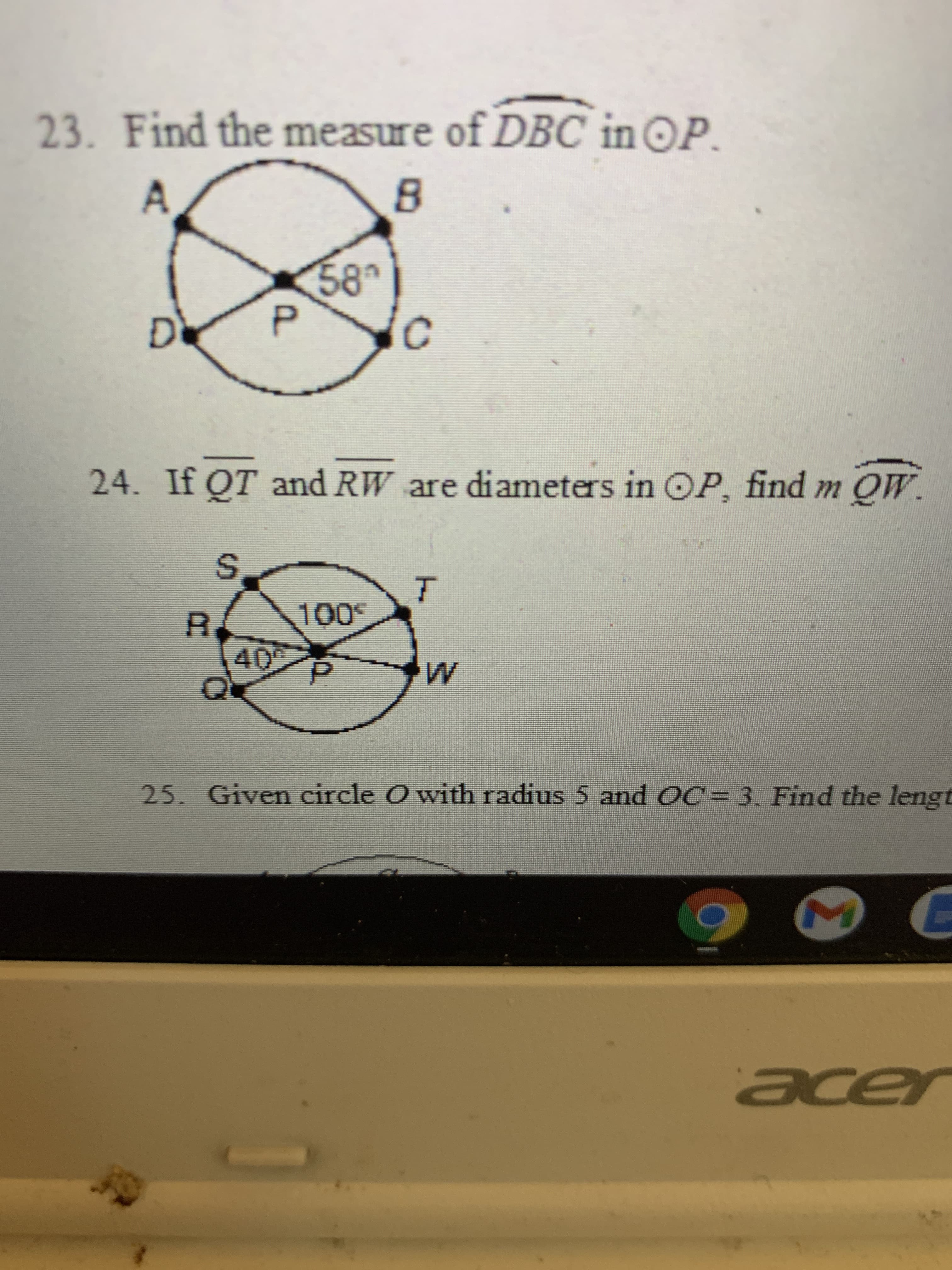 ### Geometry Problems

#### Problem 23:
**Question**: Find the measure of \(\overset{\frown}{DBC}\) in \(\bigodot P\).

**Diagram Explanation**:
- A circle is shown with center \( P \)
- Points \( A \), \( B \), \( C \), and \( D \) lie on the circumference of the circle.
- Angle \( \angle APB \) is given as \( 58^\circ \).

#### Problem 24:
**Question**: If \(\overline{QT}\) and \(\overline{RW}\) are diameters in \(\bigodot P\), find \( m \overset{\frown}{QW} \).

**Diagram Explanation**:
- A circle is shown with center \( P \)
- Two diameters, \(\overline{QT}\) and \(\overline{RW}\), intersect at the center point \( P \).
- Angle \( \angle SQT \) is marked as \( 100^\circ \).
- Adjacent angle \( \angle PQW \) is marked as \( 40^\circ \).

#### Problem 25:
**Question**: Given circle \( O \) with radius 5 and \( OC = 3 \). Find the length of the...

(Omitted portion of the problem due to cutoff in the image).

### Detailed Solution Approaches:

**For Problem 23**:
- To find the measure of \( \overset{\frown}{DBC} \) in circle \( P \), consider the given angle \( 58^\circ \). Use the properties of circle angles and arcs to deduce the measure based on circle theorems.

**For Problem 24**:
- With diameters \( \overline{QT} \) and \( \overline{RW} \) intersecting at the center, use the geometric properties of diameters and corresponding arc measurements to find \( m \overset{\frown}{QW} \).
  
**Missing Information for Problem 25**:
- The problem statement appears incomplete due to the cutoff of the image. To solve, consider the given radius of circle \( O \) and the distance \( OC = 3 \). Employ the Pythagorean theorem or other circle properties to find the missing length.

(Note: Full understanding and solving of the problems would typically require application of specific circle theorems