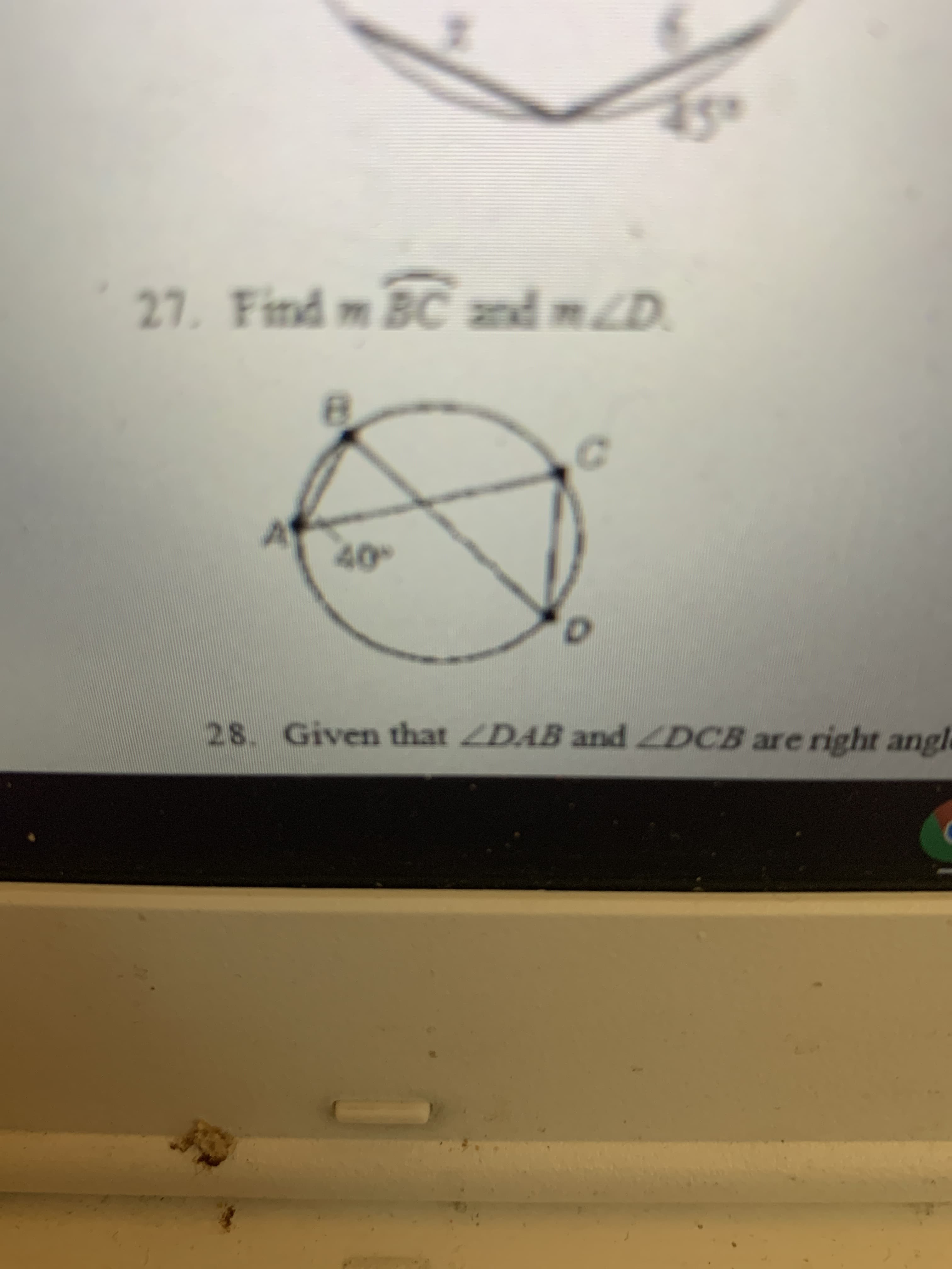 **Geometry Problem**
   
**Problem 27:** Find \( m\widehat{BC} \) and \( m \angle D \).

- **Diagram Explanation:**
  The diagram features a circle with points A, B, C, and D on its circumference. Inside the circle, \(\angle BAC = 40^\circ\) is marked. Chord AC and BD intersect at point E inside the circle.

**Problem 28:** Given that \( \angle DAB \) and \( \angle DCB \) are right angles.