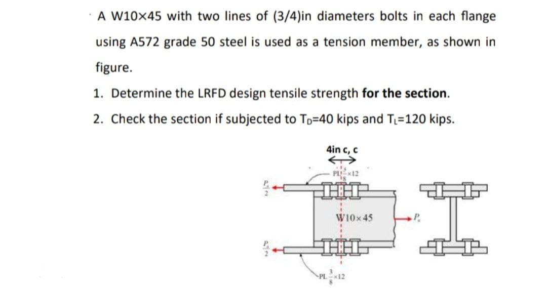 A W10x45 with two lines of (3/4)in diameters bolts in each flange
using A572 grade 50 steel is used as a tension member, as shown in
figure.
1. Determine the LRFD design tensile strength for the section.
2. Check the section if subjected to Tp=40 kips and T=120 kips.
4in c, c
PLX12
W10x45
P.
PL 12
