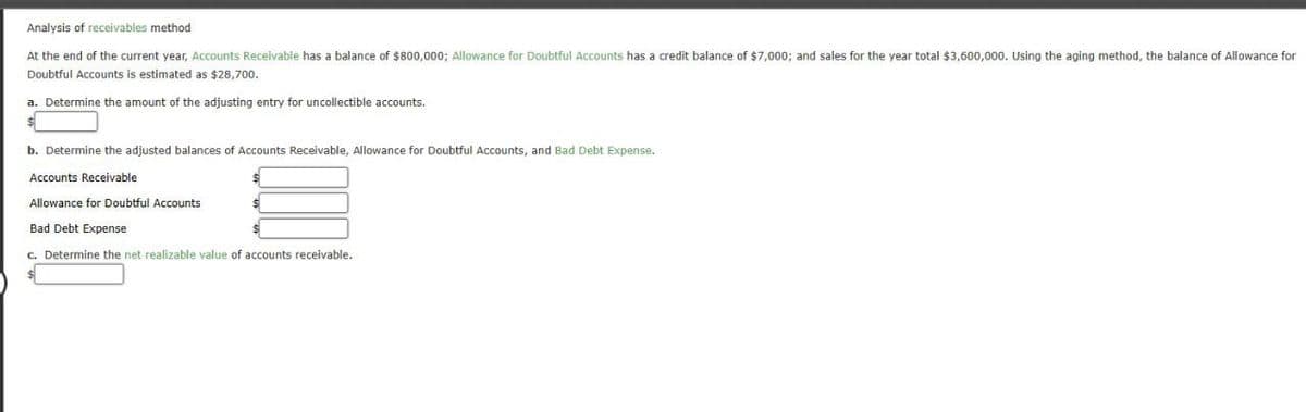 Analysis of receivables method
At the end of the current year, Accounts Receivable has a balance of $800,000; Allowance for Doubtful Accounts has a credit balance of $7,000; and sales for the year total $3,600,000. Using the aging method, the balance of Allowance for
Doubtful Accounts is estimated as $28,700.
a. Determine the amount of the adjusting entry for uncollectible accounts.
$
b. Determine the adjusted balances of Accounts Receivable, Allowance for Doubtful Accounts, and Bad Debt Expense.
Accounts Receivable
Allowance for Doubtful Accounts
$
Bad Debt Expense
c. Determine the net realizable value of accounts receivable.