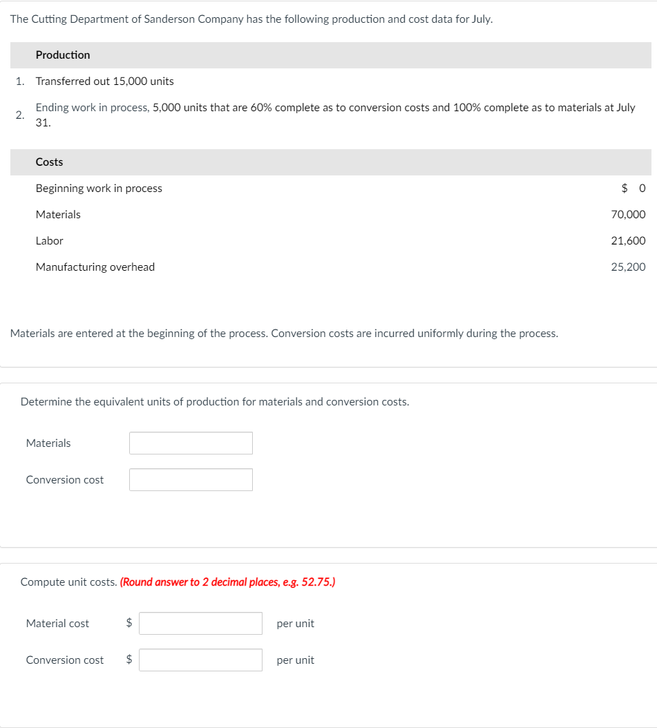 The Cutting Department of Sanderson Company has the following production and cost data for July.
Production
1. Transferred out 15,000 units
Ending work in process, 5,000 units that are 60% complete as to conversion costs and 100% complete as to materials at July
2.
31.
Costs
Beginning work in process
$ 0
Materials
70,000
Labor
21,600
Manufacturing overhead
25,200
Materials are entered at the beginning of the process. Conversion costs are incurred uniformly during the process.
Determine the equivalent units of production for materials and conversion costs.
Materials
Conversion cost
Compute unit costs. (Round answer to 2 decimal places, e.g. 52.75.)
Material cost
$
per unit
Conversion cost
$
per unit
