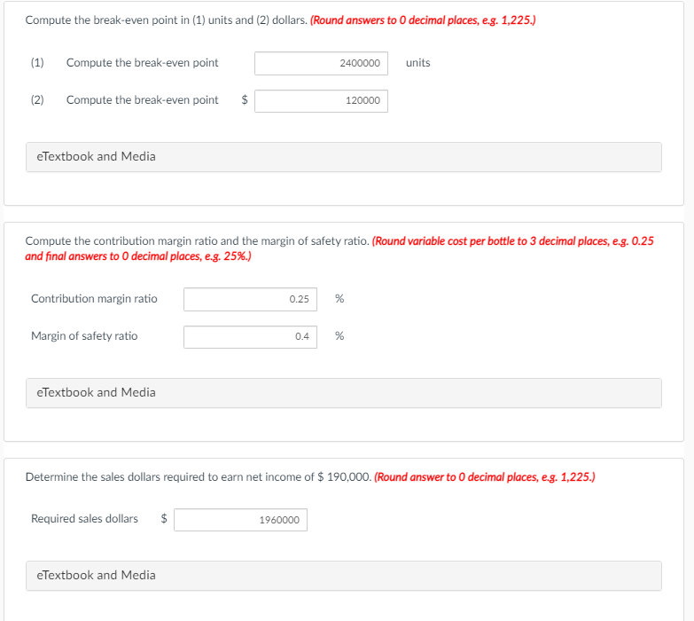 Compute the break-even point in (1) units and (2) dollars. (Round answers to 0 decimal places, e.g. 1,225.)
(1)
Compute the break-even point
2400000
units
(2)
Compute the break-even point
$
120000
eTextbook and Media
Compute the contribution margin ratio and the margin of safety ratio. (Round variable cost per bottle to 3 decimal places, e.g. 0.25
and final answers to 0 decimal places, e.g. 25%.)
Contribution margin ratio
0.25
Margin of safety ratio
0.4
eTextbook and Media
Determine the sales dollars required to earn net income of $ 190,000. (Round answer to 0 decimal places, e.g. 1,225.)
Required sales dollars
$
1960000
eTextbook and Media
%24
