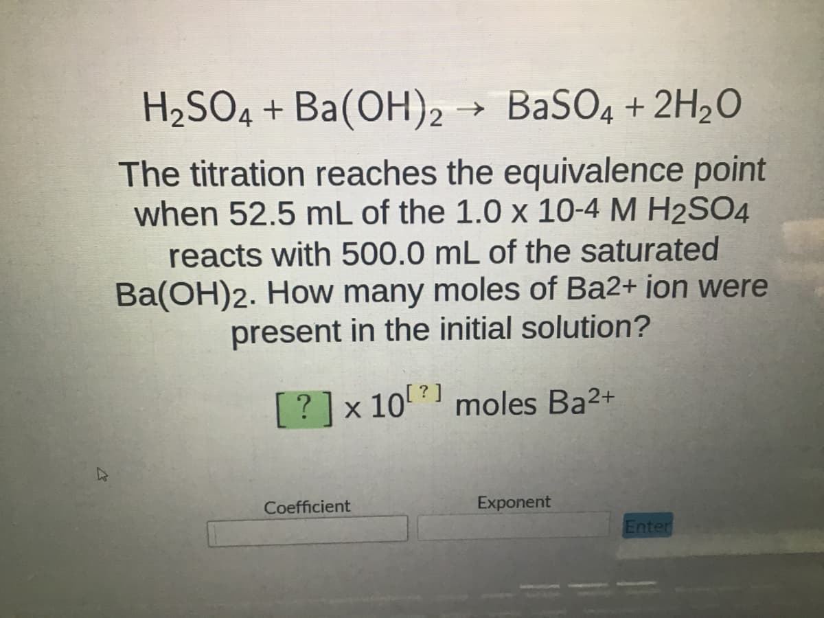 27
H₂SO4 + Ba(OH)2 → BaSO4 + 2H₂O
The titration reaches the equivalence point
when 52.5 mL of the 1.0 x 10-4 M H2SO4
reacts with 500.0 mL of the saturated
Ba(OH)2. How many moles of Ba2+ ion were
present in the initial solution?
[?] x 10 moles Ba²+
Coefficient
Exponent
Enter