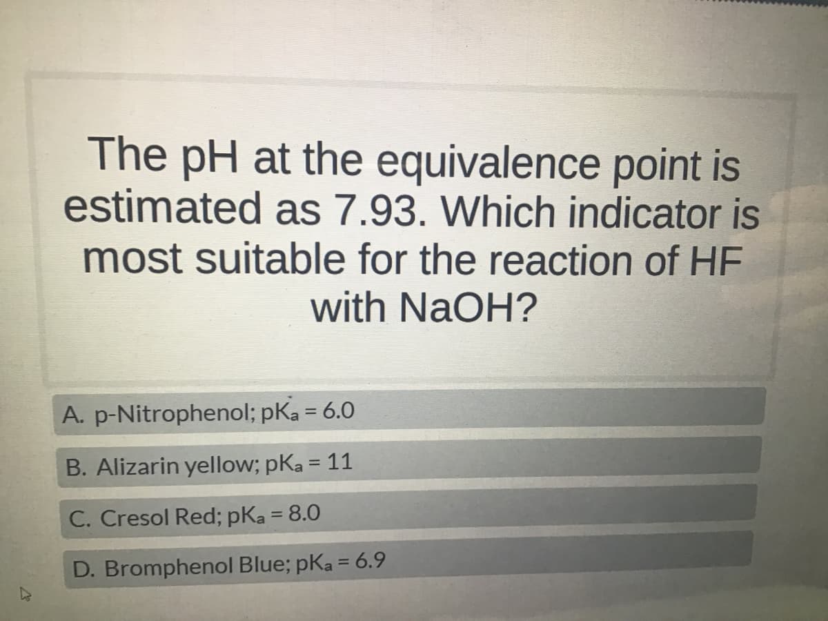 The pH at the equivalence point is
estimated as 7.93. Which indicator is
most suitable for the reaction of HF
with NaOH?
A.
p-Nitrophenol; pKa = 6.0
B. Alizarin yellow; pka = 11
C. Cresol Red; pka = 8.0
D. Bromphenol Blue; pKa = 6.9