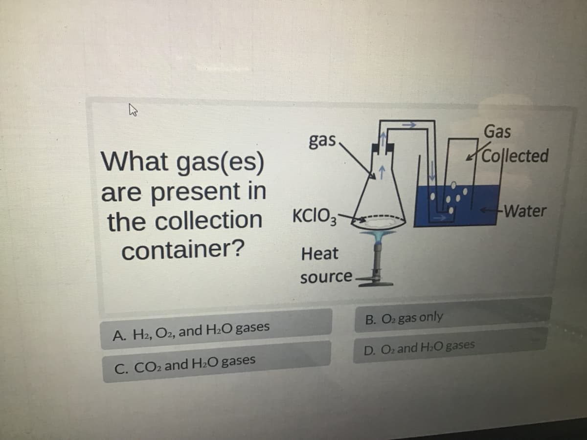 What gas(es)
are present in
the collection
container?
A. H2, O2, and H₂O gases
C. CO₂ and H₂O gases
gas.
KCIO3
Heat
source
B. O₂ gas only
D. O2 and H₂O gases
Gas
Collected
Water