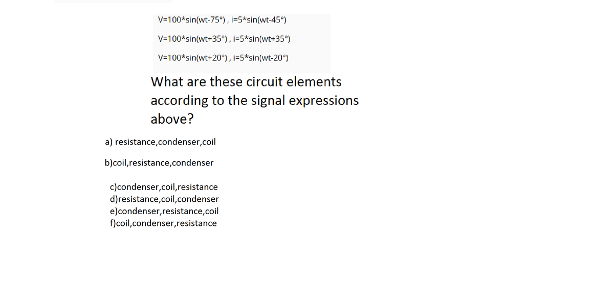 V=100*sin(wt-75°), i=5*sin(wt-45°)
V=100*sin(wt+35°), i=5*sin(wt+35°)
V=100*sin(wt+20°), i=5*sin(wt-20°)
What are these circuit elements
according to the signal expressions
above?
a) resistance,condenser,coil
b)coil,resistance,condenser
c)condenser,coil,resistance
d)resistance,coil,condenser
e)condenser,resistance,coil
f)coil,condenser,resistance
