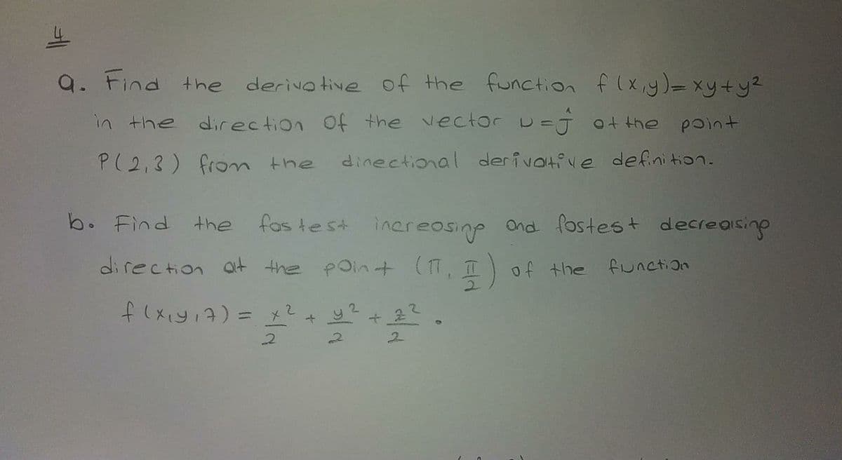 9. Find the derivo tive of the function f(x y)=xy+y2
in the direction Of the vector
D=j ot the point
P(2,3) fron the
dinectional derivotive defini tion.
b. Find the
fas test inereosine ond fostest decreaisino
direction at the poin+ (T,
4) of the fiunction
flxiyi7)=
2+y?+ 2
2.
