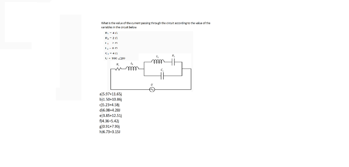 What is the value of the current passing through the circuit according to the value of the
variables in the circuit below
R - 4 0
R2- 20
20
I;- 80
C = 42
R2
U = 100 Z20
R,
a)5.97+11.65j
b)1.50+10.86j
c)5.23+4.58j
d)6.08+4.28J
e)3.85+12.51j
f)4.36+5.42j
g)0.91+7.93j
h)6.73+3.15J
