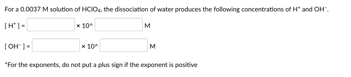 For a 0.0037 M solution of HCIO4, the dissociation of water produces the following concentrations of H* and OH".
[H* ] =
x 10^
[ OH-] =
x 10^
M
*For the exponents, do not put a plus sign if the exponent is positive
