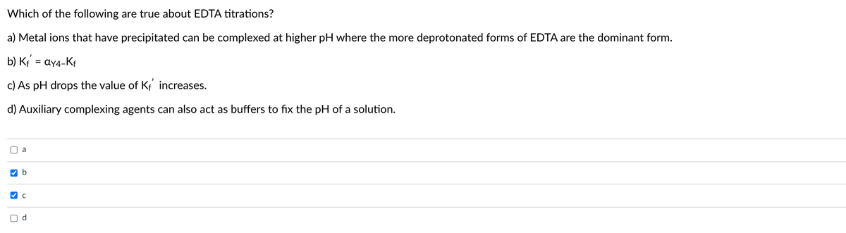 Which of the following are true about EDTA titrations?
a) Metal ions that have precipitated can be complexed at higher pH where the more deprotonated forms of EDTA are the dominant form.
b) K = ay4-Kf
c) As pH drops the value of Kf increases.
d) Auxiliary complexing agents can also act as buffers to fix the pH of a solution.
O a
d.
