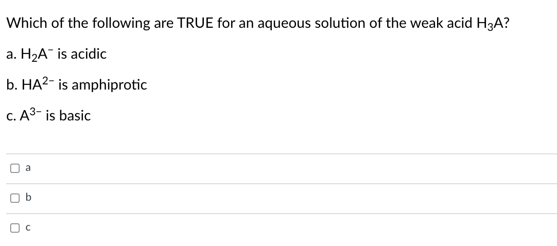 Which of the following are TRUE for an aqueous solution of the weak acid H3A?
a. H2A¯ is acidic
b. HA2- is amphiprotic
C. A3- is basic
O a
b
