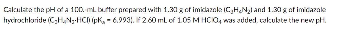 Calculate the pH of a 100.-mL buffer prepared with 1.30 g of imidazole (C3H4N2) and 1.30 g of imidazole
hydrochloride (C3H4N2•HCI) (pKa = 6.993). If 2.60 mL of 1.05 M HCIO4 was added, calculate the new pH.
%3D
