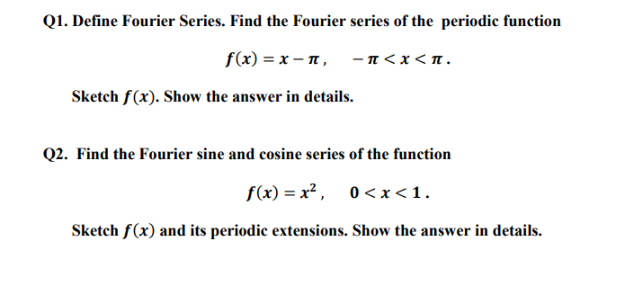 Q1. Define Fourier Series. Find the Fourier series of the periodic function
f(x)=x-n,
Sketch f(x). Show the answer in details.
-π<χ<π.
Q2. Find the Fourier sine and cosine series of the function
f(x)=x², 0<x< 1.
Sketch f(x) and its periodic extensions. Show the answer in details.