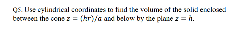 Q5. Use cylindrical coordinates to find the volume of the solid enclosed
between the cone z = (hr)/a and below by the plane z = = h.