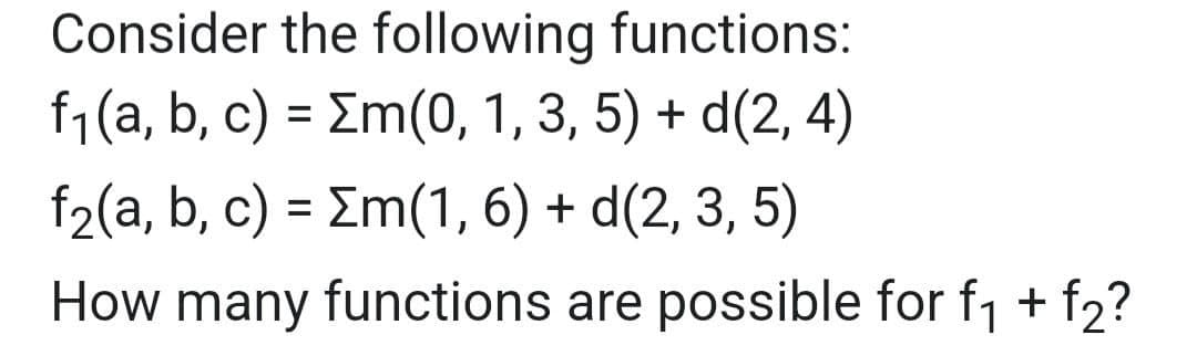 Consider the following functions:
f₁(a, b, c) = Σm(0, 1, 3, 5) + d(2, 4)
f₂(a, b, c) = m(1, 6) + d(2, 3, 5)
How many functions are possible for f₁ + f2?