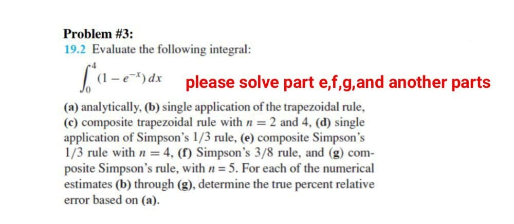 Problem # 3:
19.2 Evaluate the following integral:
(1-ex) dx please solve part e,f,g, and another parts
(a) analytically, (b) single application of the trapezoidal rule,
(c) composite trapezoidal rule with n = 2 and 4, (d) single
application of Simpson's 1/3 rule, (e) composite Simpson's
1/3 rule with n = 4, (f) Simpson's 3/8 rule, and (g) com-
posite Simpson's rule, with n = 5. For each of the numerical
estimates (b) through (g), determine the true percent relative
error based on (a).