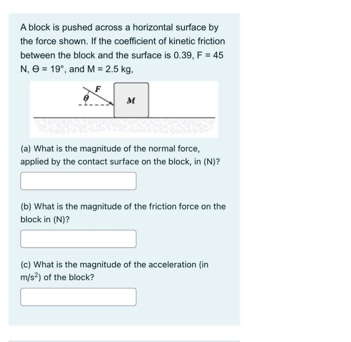 A block is pushed across a horizontal surface by
the force shown. If the coefficient of kinetic friction
between the block and the surface is 0.39, F = 45
N, 0 = 19°, and M = 2.5 kg,
F
M
(a) What is the magnitude of the normal force,
applied by the contact surface on the block, in (N)?
(b) What is the magnitude of the friction force on the
block in (N)?
(c) What is the magnitude of the acceleration (in
m/s²) of the block?