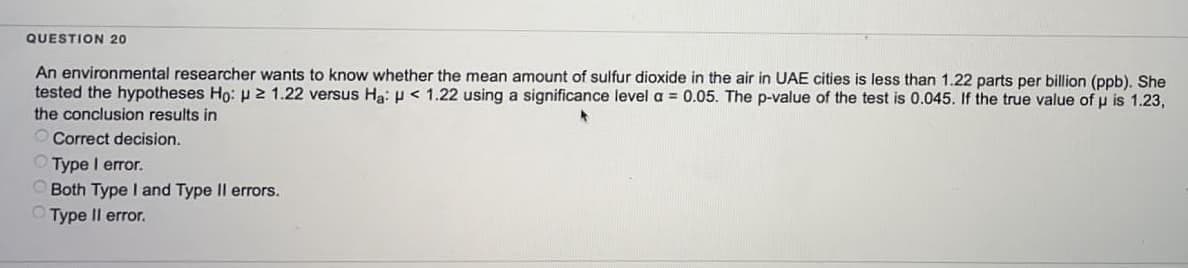 QUESTION 20
An environmental researcher wants to know whether the mean amount of sulfur dioxide in the air in UAE cities is less than 1.22 parts per billion (ppb). She
tested the hypotheses Ho: 21.22 versus Ha: < 1.22 using a significance level a = 0.05. The p-value of the test is 0.045. If the true value of µ is 1.23,
the conclusion results in
Correct decision.
Type I error.
Both Type I and Type II errors.
Type II error.