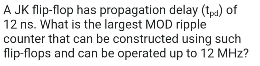 A JK flip-flop has propagation delay (tpd) of
12 ns. What is the largest MOD ripple
counter that can be constructed using such
flip-flops and can be operated up to 12 MHz?