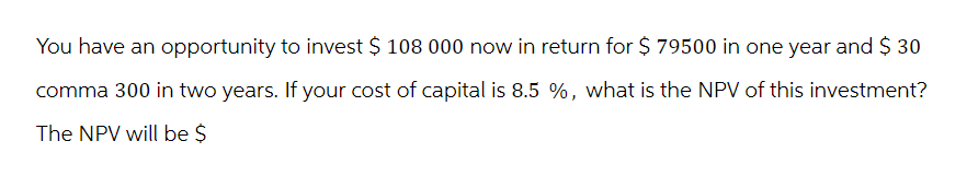 You have an opportunity to invest $ 108 000 now in return for $ 79500 in one year and $ 30
comma 300 in two years. If your cost of capital is 8.5 %, what is the NPV of this investment?
The NPV will be $