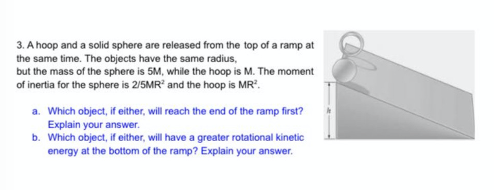 3. A hoop and a solid sphere are released from the top of a ramp at
the same time. The objects have the same radius,
but the mass of the sphere is 5M, while the hoop is M. The moment
of inertia for the sphere is 2/5MR? and the hoop is MR?.
a. Which object, if either, will reach the end of the ramp first?
Explain your answer.
b. Which object, if either, will have a greater rotational kinetic
energy at the bottom of the ramp? Explain your answer.
