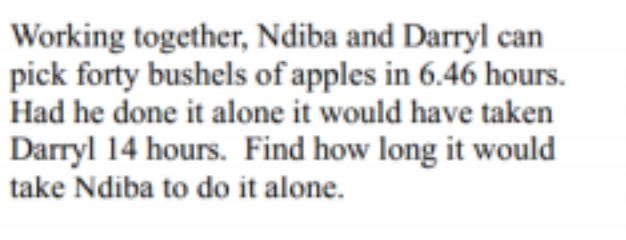 Working together, Ndiba and Darryl can
pick forty bushels of apples in 6.46 hours.
Had he done it alone it would have taken
Darryl 14 hours. Find how long it would
take Ndiba to do it alone.
