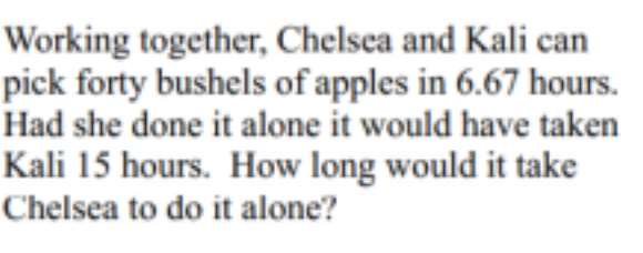 Working together, Chelsea and Kali can
pick forty bushels of apples in 6.67 hours.
Had she done it alone it would have taken
Kali 15 hours. How long would it take
Chelsea to do it alone?
