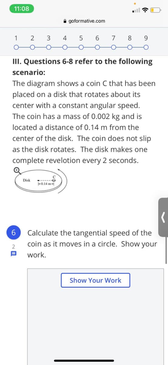 11:08
A goformative.com
1
2
7
8.
9.
ㅇ
III. Questions 6-8 refer to the following
scenario:
The diagram shows a coin C that has been
placed on a disk that rotates about its
center with a constant angular speed.
The coin has a mass of 0.002 kg and is
located a distance of 0.14 m from the
center of the disk. The coin does not slip
as the disk rotates. The disk makes one
complete revelotion every 2 seconds.
Disk
-0.14 m-
Calculate the tangential speed of the
coin as it moves in a circle. Show your
work.
Show Your Work
