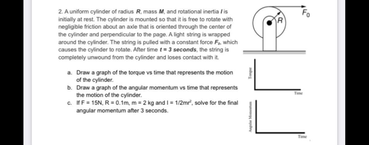 2. A uniform cylinder of radius R, mass M, and rotational inertia / is
initially at rest. The cylinder is mounted so that it is free to rotate with
negligible friction about an axle that is oriented through the center of
the cylinder and perpendicular to the page. A light string is wrapped
around the cylinder. The string is pulled with a constant force Fo, which
causes the cylinder to rotate. After time t = 3 seconds, the string is
completely unwound from the cylinder and loses contact with it.
Fo
a. Draw a graph of the torque vs time that represents the motion
of the cylinder.
b. Draw a graph of the angular momentum vs time that represents
the motion of the cylinder.
c. If F = 15N, R= 0.1m, m = 2 kg and I = 1/2mr, solve for the final
Time
angular momentum after 3 seconds.
Time
anhao
Angular Momentum
