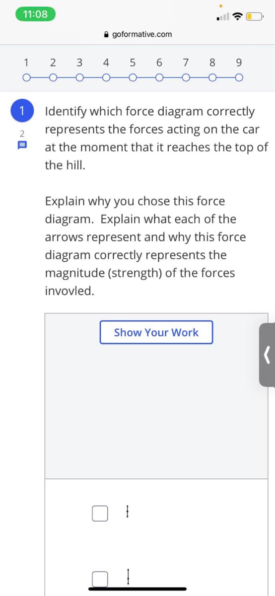 11:08
A goformative.com
1
3.
7
8.
9.
1
Identify which force diagram correctly
represents the forces acting on the car
at the moment that it reaches the top of
the hill.
Explain why you chose this force
diagram. Explain what each of the
arrows represent and why this force
diagram correctly represents the
magnitude (strength) of the forces
invovled.
Show Your Work
LO
