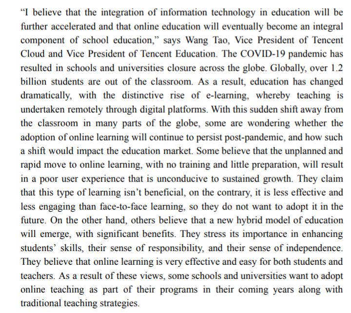 "I believe that the integration of information technology in education will be
further accelerated and that online education will eventually become an integral
component of school education," says Wang Tao, Vice President of Tencent
Cloud and Vice President of Tencent Education. The COVID-19 pandemic has
resulted in schools and universities closure across the globe. Globally, over 1.2
billion students are out of the classroom. As a result, education has changed
dramatically, with the distinctive rise of e-learning, whereby teaching is
undertaken remotely through digital platforms. With this sudden shift away from
the classroom in many parts of the globe, some are wondering whether the
adoption of online learning will continue to persist post-pandemic, and how such
a shift would impact the education market. Some believe that the unplanned and
rapid move to online learning, with no training and little preparation, will result
in a poor user experience that is unconducive to sustained growth. They claim
that this type of learning isn’t beneficial, on the contrary, it is less effective and
less engaging than face-to-face learning, so they do not want to adopt it in the
future. On the other hand, others believe that a new hybrid model of education
will emerge, with significant benefits. They stress its importance in enhancing
students' skills, their sense of responsibility, and their sense of independence.
They believe that online learning is very effective and easy for both students and
teachers. As a result of these views, some schools and universities want to adopt
online teaching as part of their programs in their coming years along with
traditional teaching strategies.
