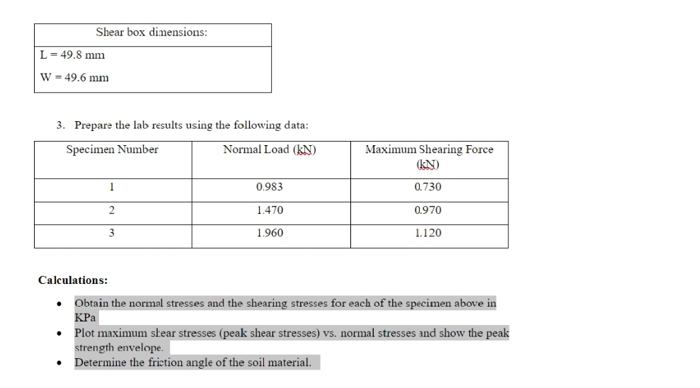 Shear box dimensions:
L= 49,8 mm
W = 49.6 mm
3. Prepare the lab results using the following data:
Normal Load (kN)
Maximum Shearing Force
kN)
Specimen Number
1
0.983
0.730
1.470
0.970
3
1.960
1.120
Calculations:
Obtain the normal stresses and the shearing stresses for each of the specimen above in
КРа
Plot maximum skear stresses (peak shear stresses) vs. normal stresses and show the peak
strength envelope.
Determine the friction angle of the soil material.
