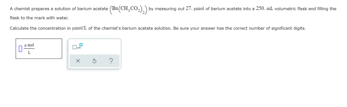 A chemist prepares a solution of barium acetate (Ba(CH,CO,)) by measuring out 27. umol of barium acetate into a 250. mL volumetric flask and filling the
flask to the mark with water.
Calculate the concentration in umol/L of the chemist's barium acetate solution. Be sure your answer has the correct number of significant digits.
u mol
Oxto
L
