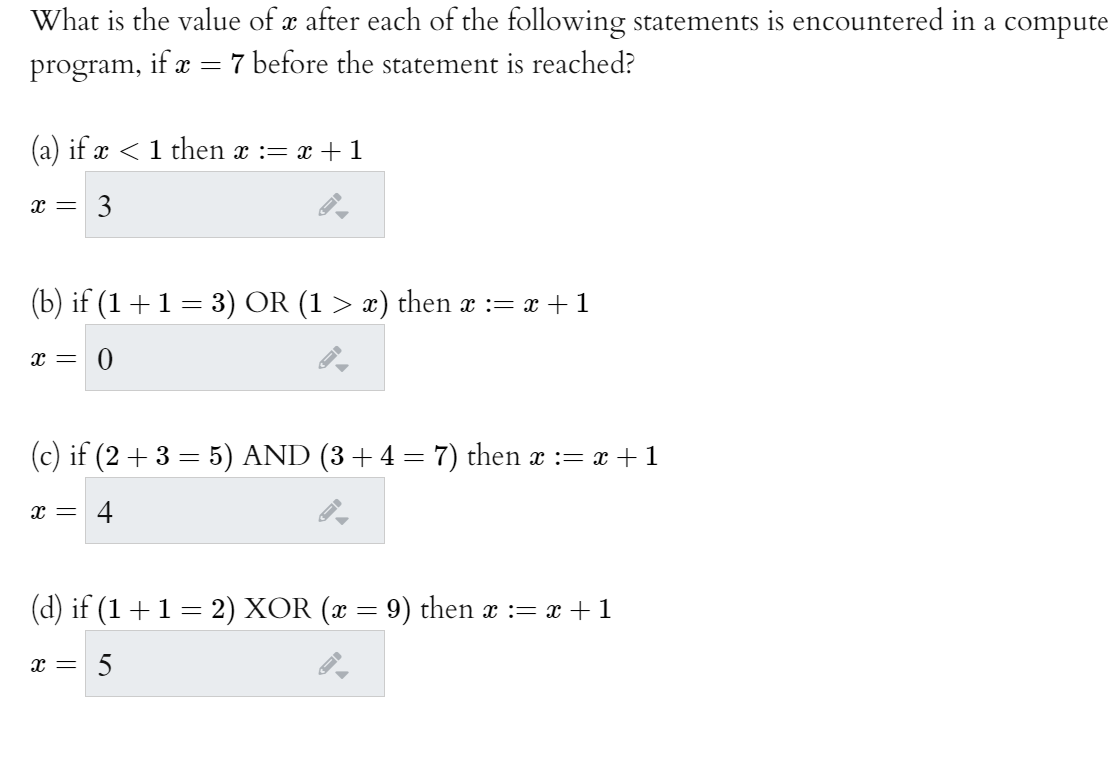 What is the value of x after each of the following statements is encountered in a compute-
program,
if x = 7 before the statement is reached?
(a) if x < 1 then x := x + 1
3
(b) if (1+1= 3) OR (1 > x) then x := x + 1
x = 0
(c) if (2 + 3 = 5) AND (3+4 = 7) then x := x + 1
x =
4
(d) if (1 +1 = 2) XOR (x = 9) then x := x + 1
x =
5
