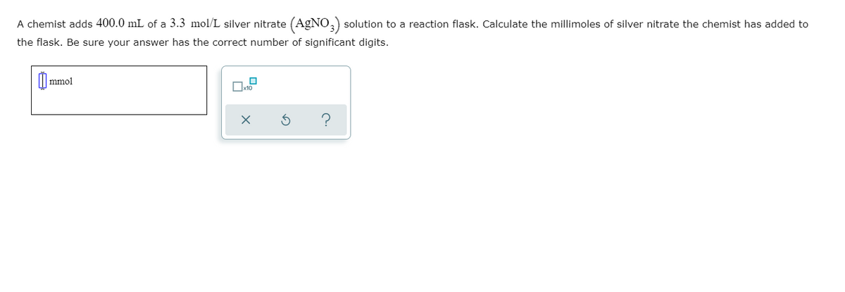 A chemist adds 400.0 mL of a 3.3 mol/L silver nitrate (AgNO,) solution to a reaction flask. Calculate the millimoles of silver nitrate the chemist has added to
the flask. Be sure your answer has the correct number of significant digits.
mmol
Oxto
?
