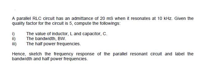 A parallel RLC circuit has an admittance of 20 mS when it resonates at 10 kHz. Given the
quality factor for the circuit is 5, compute the followings:
i)
ii)
ii)
The value of inductor, L and capacitor, C.
The bandwidth, BW.
The half power frequencies.
Hence, sketch the frequency response of the parallel resonant circuit and label the
bandwidth and half power frequencies.
