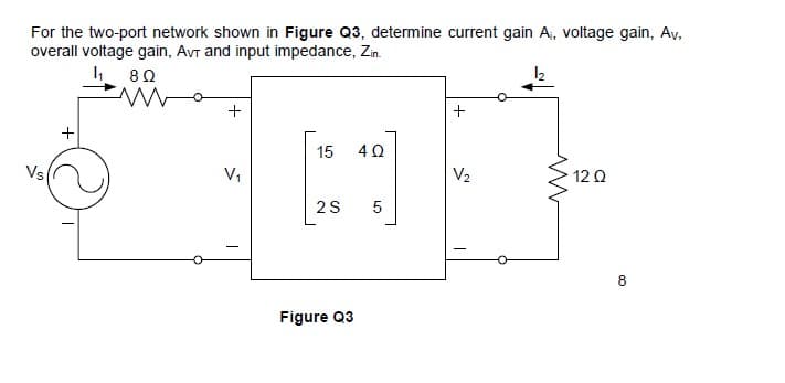 For the two-port network shown in Figure Q3, determine current gain A, voltage gain, Av,
overall voltage gain, AVr and input impedance, Zin.
15
Vs
V1
V2
12 Q
5
8
Figure Q3
