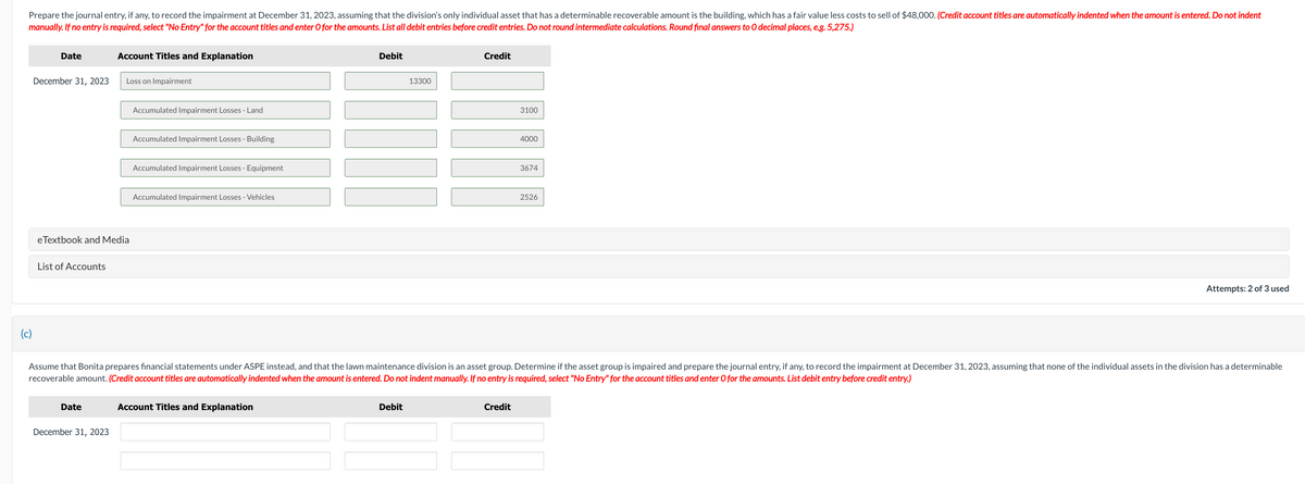 Prepare the journal entry, if any, to record the impairment at December 31, 2023, assuming that the division's only individual asset that has a determinable recoverable amount is the building, which has a fair value less costs to sell of $48,000. (Credit account titles are automatically indented when the amount is entered. Do not indent
manually. If no entry is required, select "No Entry" for the account titles and enter O for the amounts. List all debit entries before credit entries. Do not round intermediate calculations. Round final answers to O decimal places, e.g. 5,275.)
(c)
Date
December 31, 2023
List of Accounts
eTextbook and Media
Account Titles and Explanation
Date
Loss on Impairment
December 31, 2023
Accumulated Impairment Losses - Land
Accumulated Impairment Losses - Building
Accumulated Impairment Losses - Equipment
Accumulated Impairment Losses - Vehicles
Debit
Account Titles and Explanation
13300
WIN
Debit
Credit
3100
Assume that Bonita prepares financial statements under ASPE instead, and that the lawn maintenance division is an asset group. Determine if the asset group is impaired and prepare the journal entry, if any, to record the impairment at December 31, 2023, assuming that none of the individual assets in the division has a determinable
recoverable amount. (Credit account titles are automatically indented when the amount is entered. Do not indent manually. If no entry is required, select "No Entry" for the account titles and enter O for the amounts. List debit entry before credit entry.)
Credit
4000
3674
2526
Attempts: 2 of 3 used