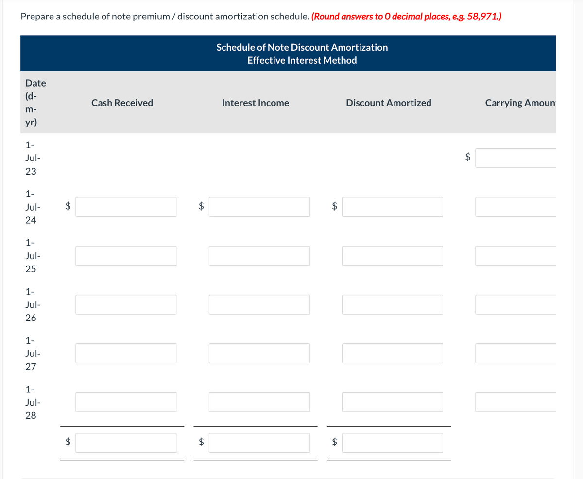 Prepare a schedule of note premium / discount amortization schedule. (Round answers to O decimal places, e.g. 58,971.)
Date
(d-
m-
yr)
1-
Jul-
23
1-
Jul-
24
1-
Jul-
25
1-
Jul-
26
1-
Jul-
27
1-
Jul-
28
Cash Received
LA
Schedule of Note Discount Amortization
Effective Interest Method
Interest Income
UI
NI
$
LA
Discount Amortized
Carrying Amoun