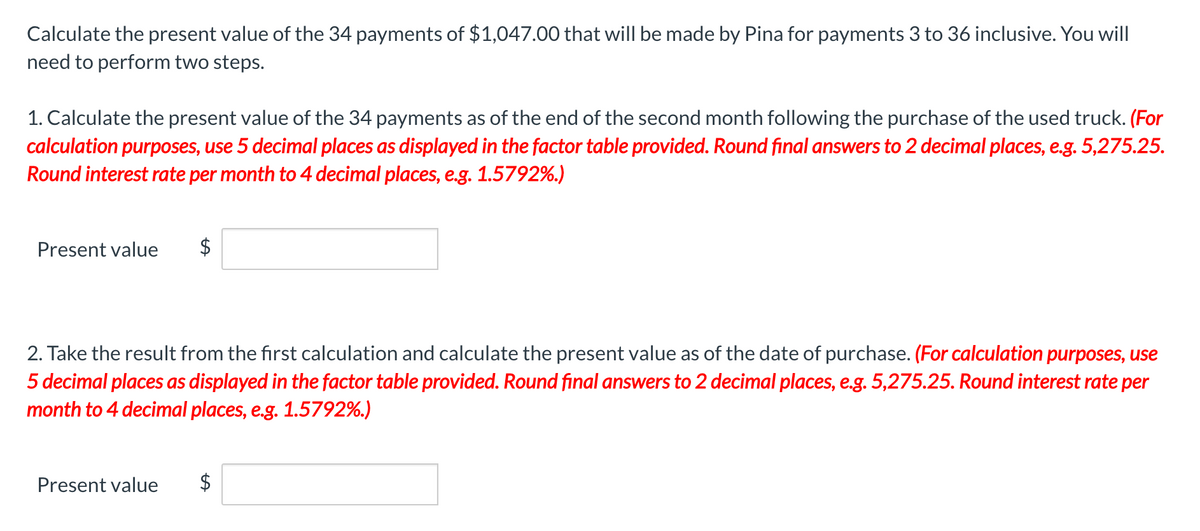 Calculate the present value of the 34 payments of $1,047.00 that will be made by Pina for payments 3 to 36 inclusive. You will
need to perform two steps.
1. Calculate the present value of the 34 payments as of the end of the second month following the purchase of the used truck. (For
calculation purposes, use 5 decimal places as displayed in the factor table provided. Round final answers to 2 decimal places, e.g. 5,275.25.
Round interest rate per month to 4 decimal places, e.g. 1.5792%.)
Present value $
2. Take the result from the first calculation and calculate the present value as of the date of purchase. (For calculation purposes, use
5 decimal places as displayed in the factor table provided. Round final answers to 2 decimal places, e.g. 5,275.25. Round interest rate per
month to 4 decimal places, e.g. 1.5792%.)
Present value $