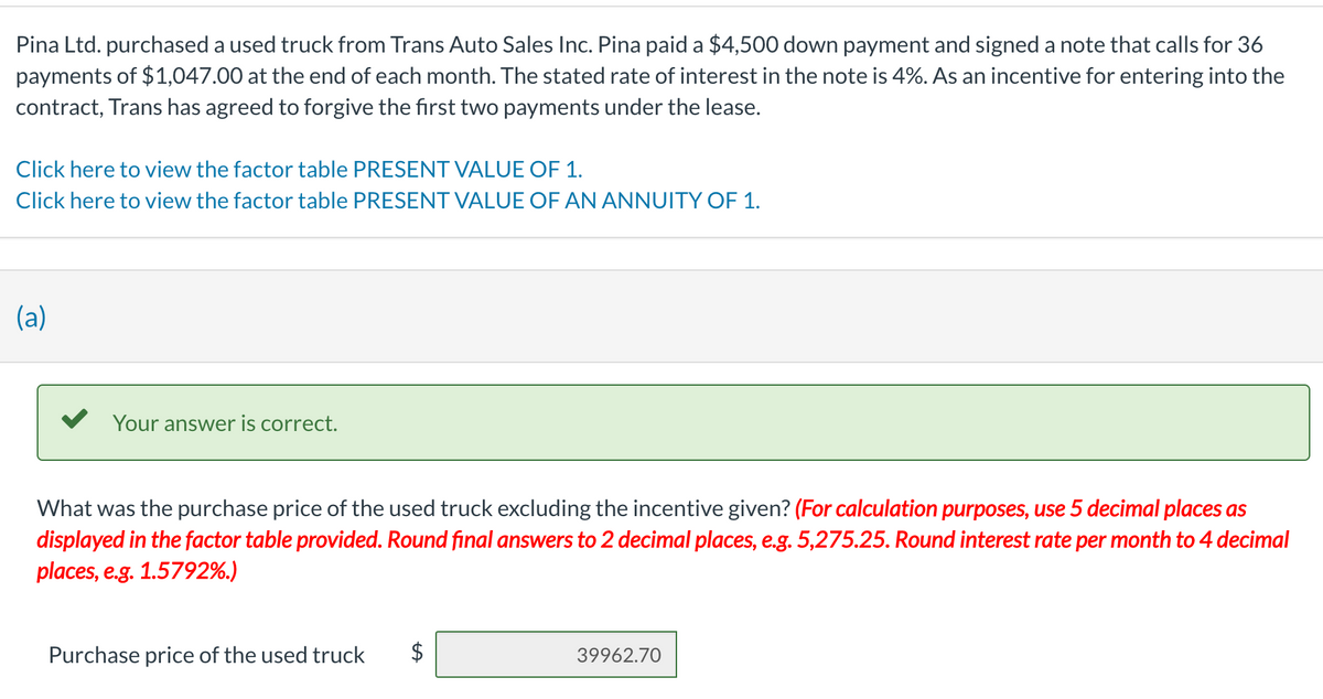 Pina Ltd. purchased a used truck from Trans Auto Sales Inc. Pina paid a $4,500 down payment and signed a note that calls for 36
payments of $1,047.00 at the end of each month. The stated rate of interest in the note is 4%. As an incentive for entering into the
contract, Trans has agreed to forgive the first two payments under the lease.
Click here to view the factor table PRESENT VALUE OF 1.
Click here to view the factor table PRESENT VALUE OF AN ANNUITY OF 1.
(a)
Your answer is correct.
What was the purchase price of the used truck excluding the incentive given? (For calculation purposes, use 5 decimal places as
displayed in the factor table provided. Round final answers to 2 decimal places, e.g. 5,275.25. Round interest rate per month to 4 decimal
places, e.g. 1.5792%.)
Purchase price of the used truck
39962.70