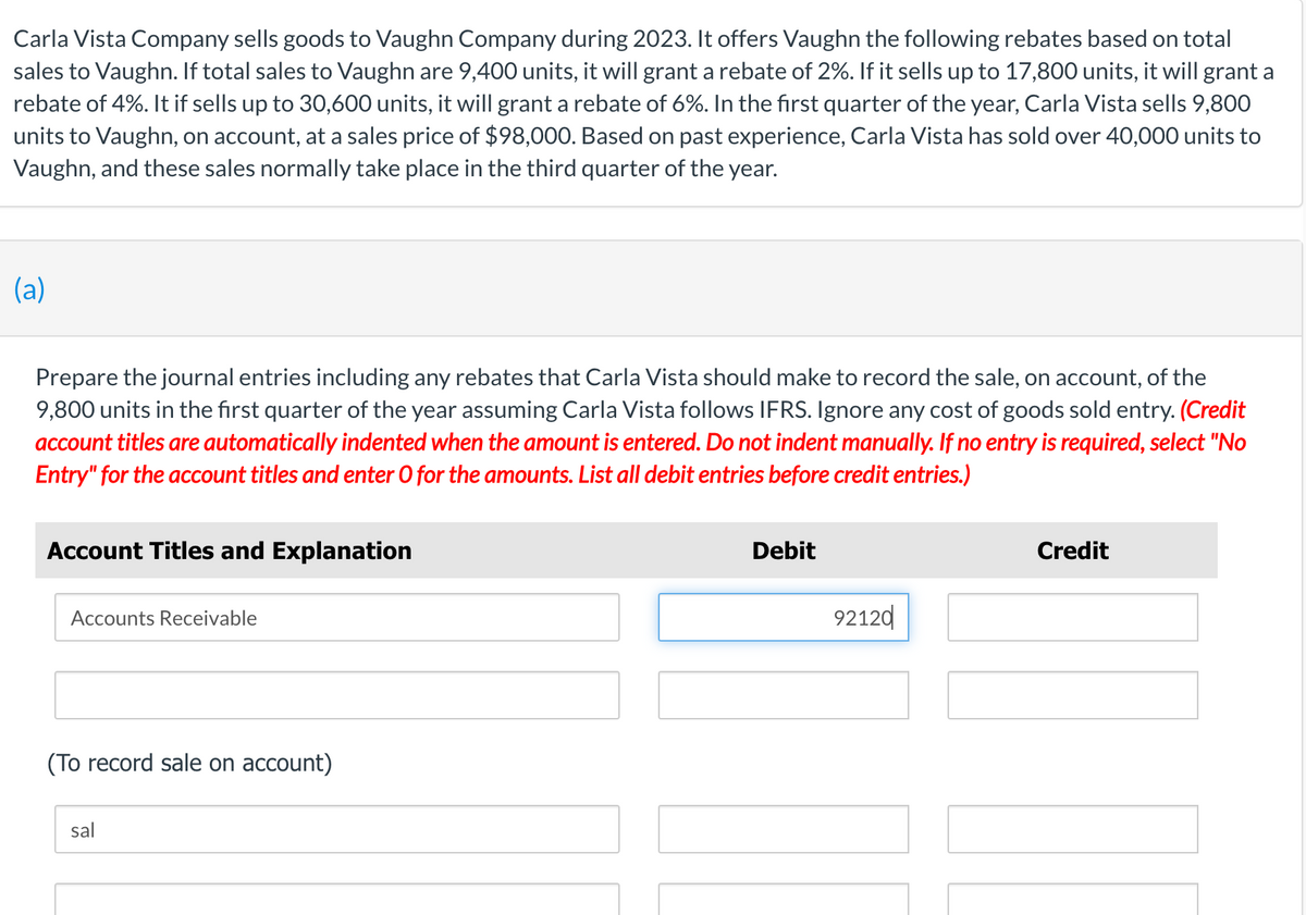 Carla Vista Company sells goods to Vaughn Company during 2023. It offers Vaughn the following rebates based on total
sales to Vaughn. If total sales to Vaughn are 9,400 units, it will grant a rebate of 2%. If it sells up to 17,800 units, it will grant a
rebate of 4%. It if sells up to 30,600 units, it will grant a rebate of 6%. In the first quarter of the year, Carla Vista sells 9,800
units to Vaughn, on account, at a sales price of $98,000. Based on past experience, Carla Vista has sold over 40,000 units to
Vaughn, and these sales normally take place in the third quarter of the year.
(a)
Prepare the journal entries including any rebates that Carla Vista should make to record the sale, on account, of the
9,800 units in the first quarter of the year assuming Carla Vista follows IFRS. Ignore any cost of goods sold entry. (Credit
account titles are automatically indented when the amount is entered. Do not indent manually. If no entry is required, select "No
Entry" for the account titles and enter O for the amounts. List all debit entries before credit entries.)
Account Titles and Explanation
Accounts Receivable
(To record sale on account)
sal
Debit
92120
Credit