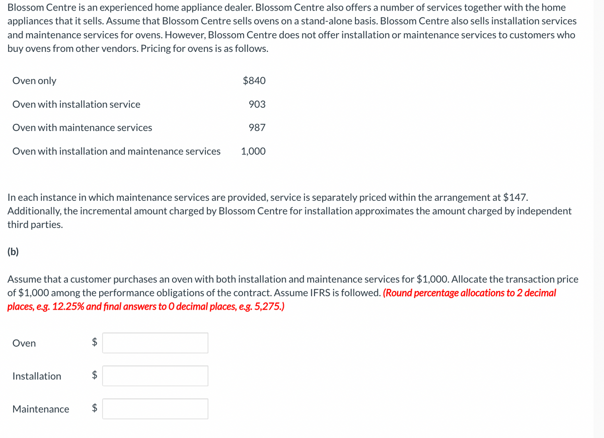 Blossom Centre is an experienced home appliance dealer. Blossom Centre also offers a number of services together with the home
appliances that it sells. Assume that Blossom Centre sells ovens on a stand-alone basis. Blossom Centre also sells installation services
and maintenance services for ovens. However, Blossom Centre does not offer installation or maintenance services to customers who
buy ovens from other vendors. Pricing for ovens is as follows.
Oven only
Oven with installation service
Oven with maintenance services
Oven with installation and maintenance services
(b)
Oven
In each instance in which maintenance services are provided, service is separately priced within the arrangement at $147.
Additionally, the incremental amount charged by Blossom Centre for installation approximates the amount charged by independent
third parties.
Installation
Maintenance
Assume that a customer purchases an oven with both installation and maintenance services for $1,000. Allocate the transaction price
of $1,000 among the performance obligations of the contract. Assume IFRS is followed. (Round percentage allocations to 2 decimal
places, e.g. 12.25% and final answers to O decimal places, e.g. 5,275.)
tA
$840
$
tA
903
987
1,000
