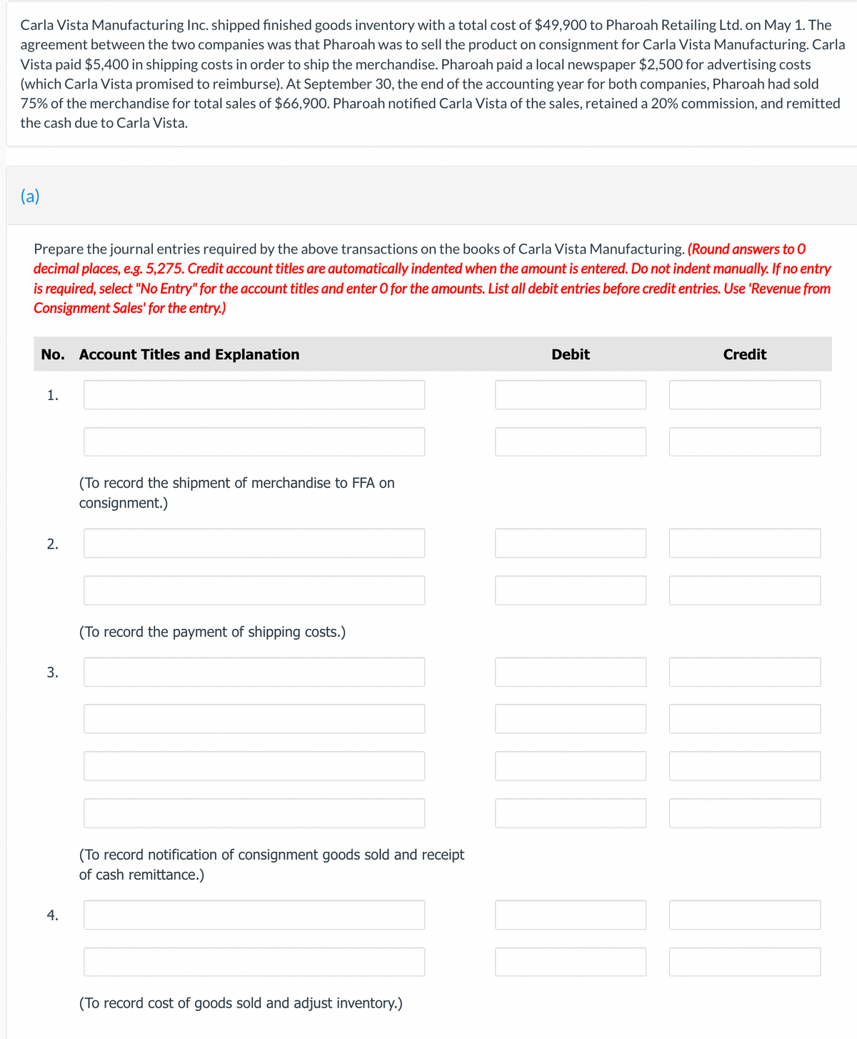 Carla Vista Manufacturing Inc. shipped finished goods inventory with a total cost of $49,900 to Pharoah Retailing Ltd. on May 1. The
agreement between the two companies was that Pharoah was to sell the product on consignment for Carla Vista Manufacturing. Carla
Vista paid $5,400 in shipping costs in order to ship the merchandise. Pharoah paid a local newspaper $2,500 for advertising costs
(which Carla Vista promised to reimburse). At September 30, the end of the accounting year for both companies, Pharoah had sold
75% of the merchandise for total sales of $66,900. Pharoah notified Carla Vista of the sales, retained a 20% commission, and remitted
the cash due to Carla Vista.
(a)
Prepare the journal entries required by the above transactions on the books of Carla Vista Manufacturing. (Round answers to O
decimal places, e.g. 5,275. Credit account titles are automatically indented when the amount is entered. Do not indent manually. If no entry
is required, select "No Entry" for the account titles and enter O for the amounts. List all debit entries before credit entries. Use 'Revenue from
Consignment Sales' for the entry.)
No. Account Titles and Explanation
1.
2.
3.
4.
(To record the shipment of merchandise to FFA on
consignment.)
(To record the payment of shipping costs.)
(To record notification of consignment goods sold and receipt
of cash remittance.)
(To record cost of goods sold and adjust inventory.)
Debit
I
Credit
T