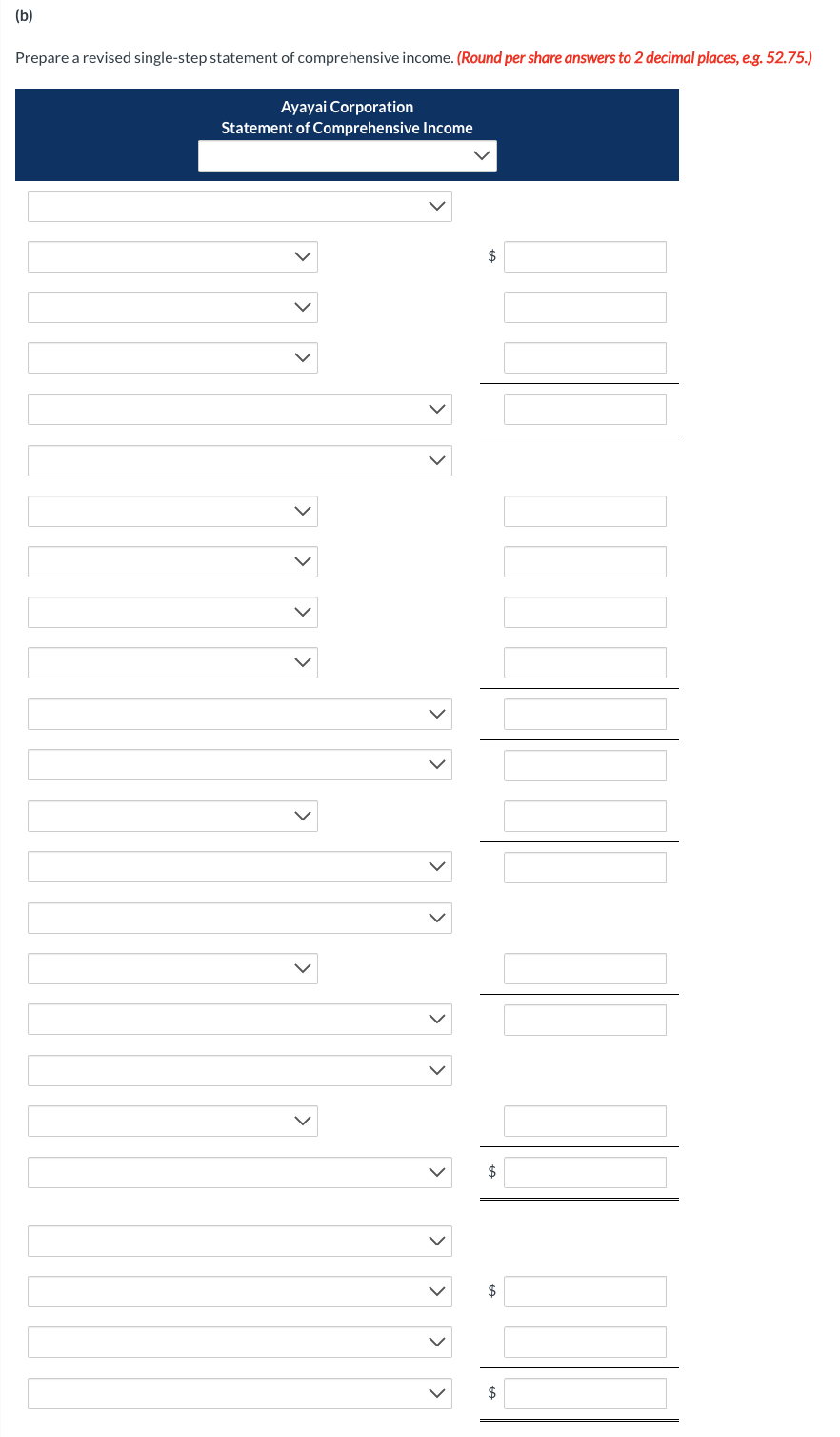 (b)
Prepare a revised single-step statement of comprehensive income. (Round per share answers to 2 decimal places, e.g. 52.75.)
Ayayai Corporation
Statement of Comprehensive Income
>
<
>
>
>
$
$